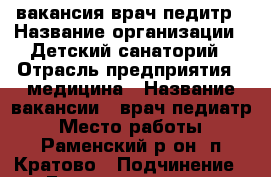 вакансия врач педитр › Название организации ­ Детский санаторий › Отрасль предприятия ­ медицина › Название вакансии ­ врач педиатр › Место работы ­ Раменский р-он, п.Кратово › Подчинение ­ Главному врачу › Минимальный оклад ­ 40 000 › Возраст от ­ 30 › Возраст до ­ 65 - Московская обл., Раменский р-н, Кратово п. Работа » Вакансии   